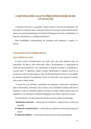 2. RETOMANDO ALGUNS PRINCÍPIOS BÁSICOS DE
                  AVALIAÇÃO


  A Proposta Curricular e a legislação vigente centram o foco de seus princípios e de
suas metas na avaliação como o principal elemento do currículo e parte fundamental do
processo de ensino-aprendizagem. Na Proposta Pedagógica da escola, no Regimento, no
plano de cada professor, a avaliação está presente.

  Duas modalidades complementares de avaliação estão propostas: a interna e a
externa.




Características da avaliação interna

Autoavaliação das escolas

  O gestor avalia sistematicamente sua escola para que possa planejar ações de
intervenção. Os dados e fatos observados sobre o funcionamento e a organização da
escola são muito produtivos. Eles representam as práticas existentes e os problemas e
sucessos reais. É importante sempre começar identificando os aspectos positivos da
escola (seus esforços) para atingir as metas de democratização do ensino e de qualidade
da educação oferecida. Os problemas devem ser observados como pontos de reflexão
sobre o que se deseja mudar.

   A escola deve ter definidos instrumentos de aplicação e observação sistemáticas
para os funcionários, professores, pais e alunos, com a finalidade de dirigir reflexões ou
pesquisar a visão dos diferentes agentes escolares. Os dados obtidos podem gerar um
diagnóstico a ser registrado na Proposta Pedagógica e nos planos específicos de ação.

  Nos instrumentos, três dimensões das relações escolares podem ser destacadas:

   ►dimensão contextual – a observação do “ambiente”, o lugar em que a escola está
     instalada;
  ► dimensão comunicacional – a observação das relações de comunicação dentro da
     escola;
  ► dimensão didática – a observação dos processos de ensino-aprendizagem.


                                                                                        19
 