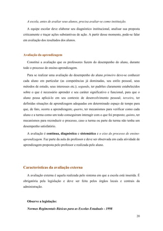 A escola, antes de avaliar seus alunos, precisa avaliar-se como instituição.

  A equipe escolar deve elaborar seu diagnóstico institucional, analisar sua proposta
criticamente e traçar ações substantivas de ação. A partir desse momento, pode-se falar
em avaliação dos resultados dos alunos.



Avaliação da aprendizagem

  Constitui a avaliação que os professores fazem do desempenho do aluno, durante
todo o processo de ensino-aprendizagem.

  Para se realizar uma avaliação do desempenho do aluno primeiro deve-se conhecer
cada aluno em particular (as competências já dominadas, seu estilo pessoal, seus
métodos de estudo, seus interesses etc.); segundo, ter padrões claramente estabelecidos
sobre o que é necessário aprender e seu caráter significativo e funcional, para que o
aluno possa aplicá-lo em seu contexto de desenvolvimento pessoal; terceiro, ter
definidas situações de aprendizagem adequadas em determinado espaço de tempo para
que, de fato, ocorra a aprendizagem; quarto, ter mecanismos para verificar como cada
aluno e a turma como um todo conseguiram interagir com o que foi proposto; quinto, ter
mecanismos para reconduzir o processo, caso a turma ou parte da turma não tenha um
desempenho satisfatório.

  A avaliação é contínua, diagnóstica e sistemática e o eixo do processo de ensino-
aprendizagem. Faz parte da aula do professor e deve ser observada em cada atividade de
aprendizagem proposta pelo professor e realizada pelo aluno.




Características da avaliação externa
  A avaliação externa é aquela realizada pelo sistema em que a escola está inserida. É
obrigatória pela legislação e deve ser feita pelos órgãos locais e centrais da
administração.



  Observe a legislação:

  Normas Regimentais Básicas para as Escolas Estaduais - 1998

                                                                                    20
 