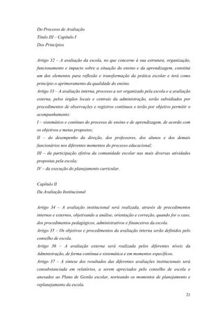 Do Processo de Avaliação
Título III – Capítulo I
Dos Princípios


Artigo 32 – A avaliação da escola, no que concerne à sua estrutura, organização,
funcionamento e impacto sobre a situação do ensino e da aprendizagem, constitui
um dos elementos para reflexão e transformação da prática escolar e terá como
princípio o aprimoramento da qualidade do ensino.
Artigo 33 – A avaliação interna, processo a ser organizado pela escola e a avaliação
externa, pelos órgãos locais e centrais da administração, serão subsidiados por
procedimentos de observações e registros contínuos e terão por objetivo permitir o
acompanhamento:
I – sistemático e contínuo do processo de ensino e de aprendizagem, de acordo com
os objetivos e metas propostos;
II – do desempenho da direção, dos professores, dos alunos e dos demais
funcionários nos diferentes momentos do processo educacional;
III – da participação efetiva da comunidade escolar nas mais diversas atividades
propostas pela escola;
IV – da execução do planejamento curricular.


Capítulo II
Da Avaliação Institucional


Artigo 34 – A avaliação institucional será realizada, através de procedimentos
internos e externos, objetivando a análise, orientação e correção, quando for o caso,
dos procedimentos pedagógicos, administrativos e financeiros da escola.
Artigo 35 – Os objetivos e procedimentos da avaliação interna serão definidos pelo
conselho de escola.
Artigo 36 – A avaliação externa será realizada pelos diferentes níveis da
Administração, de forma contínua e sistemática e em momentos específicos.
Artigo 37 – A síntese dos resultados das diferentes avaliações institucionais será
consubstanciada em relatórios, a serem apreciados pelo conselho de escola e
anexados ao Plano de Gestão escolar, norteando os momentos de planejamento e
replanejamento da escola.

                                                                                  21
 