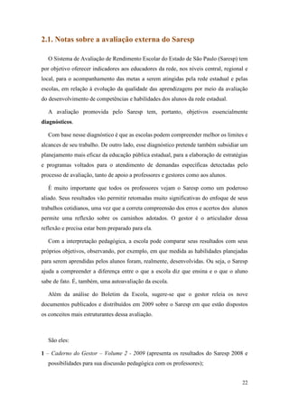 2.1. Notas sobre a avaliação externa do Saresp

  O Sistema de Avaliação de Rendimento Escolar do Estado de São Paulo (Saresp) tem
por objetivo oferecer indicadores aos educadores da rede, nos níveis central, regional e
local, para o acompanhamento das metas a serem atingidas pela rede estadual e pelas
escolas, em relação à evolução da qualidade das aprendizagens por meio da avaliação
do desenvolvimento de competências e habilidades dos alunos da rede estadual.

  A avaliação promovida pelo Saresp tem, portanto, objetivos essencialmente
diagnósticos.

  Com base nesse diagnóstico é que as escolas podem compreender melhor os limites e
alcances de seu trabalho. De outro lado, esse diagnóstico pretende também subsidiar um
planejamento mais eficaz da educação pública estadual, para a elaboração de estratégias
e programas voltados para o atendimento de demandas específicas detectadas pelo
processo de avaliação, tanto de apoio a professores e gestores como aos alunos.

  É muito importante que todos os professores vejam o Saresp como um poderoso
aliado. Seus resultados vão permitir retomadas muito significativas do enfoque de seus
trabalhos cotidianos, uma vez que a correta compreensão dos erros e acertos dos alunos
permite uma reflexão sobre os caminhos adotados. O gestor é o articulador dessa
reflexão e precisa estar bem preparado para ela.

  Com a interpretação pedagógica, a escola pode comparar seus resultados com seus
próprios objetivos, observando, por exemplo, em que medida as habilidades planejadas
para serem aprendidas pelos alunos foram, realmente, desenvolvidas. Ou seja, o Saresp
ajuda a compreender a diferença entre o que a escola diz que ensina e o que o aluno
sabe de fato. É, também, uma autoavaliação da escola.

  Além da análise do Boletim da Escola, sugere-se que o gestor releia os nove
documentos publicados e distribuídos em 2009 sobre o Saresp em que estão dispostos
os conceitos mais estruturantes dessa avaliação.



  São eles:

1 – Caderno do Gestor – Volume 2 - 2009 (apresenta os resultados do Saresp 2008 e
  possibilidades para sua discussão pedagógica com os professores);


                                                                                     22
 