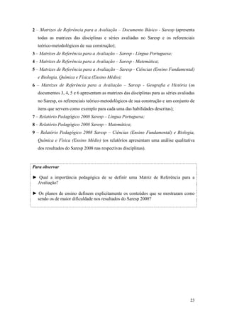 2 – Matrizes de Referência para a Avaliação – Documento Básico - Saresp (apresenta
  todas as matrizes das disciplinas e séries avaliadas no Saresp e os referenciais
  teórico-metodológicos de sua construção);
3 – Matrizes de Referência para a Avaliação – Saresp - Língua Portuguesa;
4 – Matrizes de Referência para a Avaliação – Saresp - Matemática;
5 – Matrizes de Referência para a Avaliação – Saresp - Ciências (Ensino Fundamental)
  e Biologia, Química e Física (Ensino Médio);
6 – Matrizes de Referência para a Avaliação – Saresp - Geografia e História (os
  documentos 3, 4, 5 e 6 apresentam as matrizes das disciplinas para as séries avaliadas
  no Saresp, os referenciais teórico-metodológicos de sua construção e um conjunto de
  itens que servem como exemplo para cada uma das habilidades descritas);
7 – Relatório Pedagógico 2008 Saresp – Língua Portuguesa;
8 – Relatório Pedagógico 2008 Saresp – Matemática;
9 – Relatório Pedagógico 2008 Saresp – Ciências (Ensino Fundamental) e Biologia,
  Química e Física (Ensino Médio) (os relatórios apresentam uma análise qualitativa
  dos resultados do Saresp 2008 nas respectivas disciplinas).



Para observar

► Qual a importância pedagógica de se definir uma Matriz de Referência para a
 Avaliação?

► Os planos de ensino definem explicitamente os conteúdos que se mostraram como
  sendo os de maior dificuldade nos resultados do Saresp 2008?




                                                                                     23
 