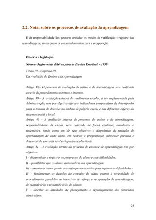 2.2. Notas sobre os processos de avaliação da aprendizagem

  É de responsabilidade dos gestores articular os modos de verificação e registro das
aprendizagens, assim como os encaminhamentos para a recuperação.



  Observe a legislação:

  Normas Regimentais Básicas para as Escolas Estaduais - 1998

  Título III – Capítulo III
  Da Avaliação do Ensino e da Aprendizagem


  Artigo 38 – O processo de avaliação do ensino e da aprendizagem será realizado
  através de procedimentos externos e internos.
  Artigo 39 – A avaliação externa do rendimento escolar, a ser implementada pela
  Administração, tem por objetivo oferecer indicadores comparativos de desempenho
  para a tomada de decisões no âmbito da própria escola e nas diferentes esferas do
  sistema central e local.
  Artigo 40 – A avaliação interna do processo de ensino e de aprendizagem,
  responsabilidade da escola, será realizada de forma contínua, cumulativa e
  sistemática, tendo como um de seus objetivos o diagnóstico da situação de
  aprendizagem de cada aluno, em relação à programação curricular prevista e
  desenvolvida em cada nível e etapa da escolaridade.
  Artigo 41 – A avaliação interna do processo de ensino e de aprendizagem tem por
  objetivos:
  I – diagnosticar e registrar os progressos do aluno e suas dificuldades;
  II – possibilitar que os alunos autoavaliem sua aprendizagem;
  III – orientar o aluno quanto aos esforços necessários para superar as dificuldades;
  IV – fundamentar as decisões do conselho de classe quanto à necessidade de
  procedimentos paralelos ou intensivos de reforço e recuperação da aprendizagem,
  de classificação e reclassificação de alunos;
  V – orientar as atividades de planejamento e replanejamento dos conteúdos
  curriculares.


                                                                                    24
 