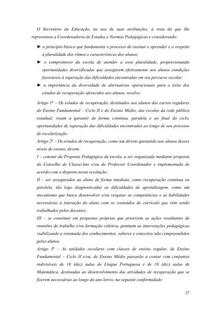 O Secretário da Educação, no uso de suas atribuições, à vista do que lhe
representou a Coordenadoria de Estudos e Normas Pedagógicas e considerando:

  ► o princípio básico que fundamenta o processo de ensinar e aprender e o respeito
     à pluralidade dos ritmos e características dos alunos;
  ► o compromisso da escola de atender a essa pluralidade, proporcionando
     oportunidades diversificadas que assegurem efetivamente aos alunos condições
     favoráveis à superação das dificuldades encontradas em seu percurso escolar;
  ► a importância da diversidade de alternativas operacionais para o êxito dos
     estudos de recuperação oferecidos aos alunos, resolve:

  Artigo 1o – Os estudos de recuperação, destinados aos alunos dos cursos regulares
  do Ensino Fundamental – Ciclo II e do Ensino Médio, das escolas da rede pública
  estadual, visam a garantir de forma contínua, paralela e ao final do ciclo,
  oportunidades de superação das dificuldades encontradas ao longo de seu processo
  de escolarização.
  Artigo 2o – Os estudos de recuperação, como um direito garantido aos alunos desses
  níveis de ensino, devem:
  I – constar da Proposta Pedagógica da escola, a ser organizada mediante proposta
  do Conselho de Classe/Ano e/ou do Professor Coordenador e implementada de
  acordo com o disposto nesta resolução;
  II – ser assegurados ao aluno de forma imediata, como recuperação contínua ou
  paralela, tão logo diagnosticadas as dificuldades de aprendizagem, como um
  mecanismo que busca desenvolver e/ou resgatar as competências e as habilidades
  necessárias à interação do aluno com os conteúdos do currículo que vêm sendo
  trabalhados pelos docentes;
  III – se constituir em propostas próprias que priorizem as ações resultantes de
  reuniões de trabalho e/ou formação coletiva, pontuem as intervenções pedagógicas
  viabilizando a retomada dos conhecimentos, saberes e conceitos não compreendidos
  pelos alunos.
  Artigo 3o – As unidades escolares com classes de ensino regular, de Ensino
  Fundamental – Ciclo II e/ou, de Ensino Médio passarão a contar com conjuntos
  indivisíveis de 10 (dez) aulas de Língua Portuguesa e de 10 (dez) aulas de
  Matemática, destinadas ao desenvolvimento das atividades de recuperação que se
  fizerem necessárias ao longo do ano letivo, na seguinte conformidade:

                                                                                    27
 