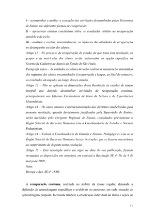 I – acompanhar e avaliar a execução das atividades desenvolvidas pelas Diretorias
  de Ensino nas diferentes formas de recuperação;
  II – apresentar estudos conclusivos sobre os resultados obtidos na recuperação
  paralela e de ciclo;
  III – analisar e avaliar, semestralmente, os impactos das atividades de recuperação
  no desempenho escolar dos alunos.
  Artigo 11 – No processo de recuperação de estudos de que trata esta resolução, os
  grupos e as matrículas dos alunos serão cadastrados em opção específica no
  Sistema de Cadastro de Alunos do Estado de São Paulo.
  Parágrafo único – As unidades escolares deverão realizar a manutenção sistemática
  dos registros dos alunos encaminhados à recuperação e lançar, ao final do semestre,
  os resultados alcançados ao longo desses estudos.
  Artigo 12 – Não se aplicam as disposições desta Resolução às escolas de tempo
  integral   que    deverão    desenvolver   atividades   de   recuperação   contínua,
  principalmente nas Oficinas Curriculares de Hora da Leitura e de Experiências
  Matemáticas.
  Artigo 13 – Os casos omissos à operacionalização das diretrizes estabelecidas pela
  presente resolução, quando devidamente justificados pela Supervisão de Ensino,
  serão decididos pelo Dirigente Regional de Ensino, consultados previamente o
  Órgão Setorial de Recursos Humanos e/ou a Coordenadoria de Estudos e Normas
  Pedagógicas.
  Artigo 14 – Caberá à Coordenadoria de Estudos e Normas Pedagógicas e/ou ao o
  Órgão Setorial de Recursos Humanos baixar instruções que se fizerem necessárias
  ao cumprimento do disposto nesta resolução.
  Artigo 15 – Esta resolução entra em vigor na data de sua publicação, ficando
  revogadas as disposições em contrário, em especial a Resolução SE no 18, de 4 de
  março de 2009 .
  Nota:
  Revoga a Res. SE no 18/09.


  A recuperação contínua, realizada no âmbito da classe regular, demanda a
definição de aprendizagens específicas e avaliáveis no processo, em cada situação de
aprendizagem proposta. Demanda também a observação individual do aluno e ações de


                                                                                   31
 