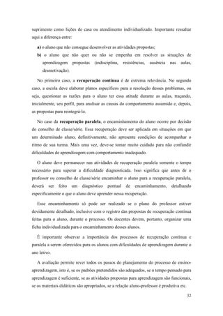 suprimento como lições de casa ou atendimento individualizado. Importante ressaltar
aqui a diferença entre:

   a) o aluno que não consegue desenvolver as atividades propostas;
   b) o aluno que não quer ou não se empenha em resolver as situações de
      aprendizagem        propostas   (indisciplina,   resistências,   ausência   nas   aulas,
      desmotivação).

   No primeiro caso, a recuperação contínua é de extrema relevância. No segundo
caso, a escola deve elaborar planos específicos para a resolução desses problemas, ou
seja, questionar as razões para o aluno ter essa atitude durante as aulas, traçando,
inicialmente, seu perfil, para analisar as causas do comportamento assumido e, depois,
as propostas para reintegrá-lo.

   No caso da recuperação paralela, o encaminhamento do aluno ocorre por decisão
do conselho de classe/série. Essa recuperação deve ser aplicada em situações em que
um determinado aluno, definitivamente, não apresente condições de acompanhar o
ritmo de sua turma. Mais uma vez, deve-se tomar muito cuidado para não confundir
dificuldades de aprendizagem com comportamento inadequado.

   O aluno deve permanecer nas atividades de recuperação paralela somente o tempo
necessário para superar a dificuldade diagnosticada. Isso significa que antes de o
professor ou conselho de classe/série encaminhar o aluno para a recuperação paralela,
deverá   ser   feito   um      diagnóstico   pontual    de    encaminhamento,     detalhando
especificamente o que o aluno deve aprender nessa recuperação.

   Esse encaminhamento só pode ser realizado se o plano do professor estiver
devidamente detalhado, inclusive com o registro das propostas de recuperação contínua
feitas para o aluno, durante o processo. Os docentes devem, portanto, organizar uma
ficha individualizada para o encaminhamento desses alunos.

   É importante observar a importância dos processos de recuperação contínua e
paralela a serem oferecidos para os alunos com dificuldades de aprendizagem durante o
ano letivo.

   A avaliação permite rever todos os passos do planejamento do processo de ensino-
aprendizagem, isto é, se os padrões pretendidos são adequados, se o tempo pensado para
aprendizagem é suficiente, se as atividades propostas para aprendizagem são funcionais,
se os materiais didáticos são apropriados, se a relação aluno-professor é produtiva etc.

                                                                                           32
 