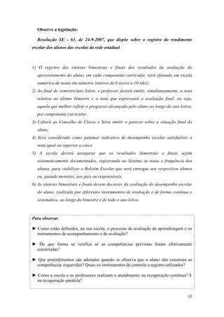 Observe a legislação:

  Resolução SE - 61, de 24-9-2007, que dispõe sobre o registro do rendimento
escolar dos alunos das escolas da rede estadual



1) O registro das sínteses bimestrais e finais dos resultados da avaliação do
  aproveitamento do aluno, em cada componente curricular, será efetuado em escala
  numérica de notas em números inteiros de 0 (zero) a 10 (dez).
2) Ao final do semestre/ano letivo, o professor deverá emitir, simultaneamente, a nota
  relativa ao último bimestre e a nota que expressará a avaliação final, ou seja,
  aquela que melhor reflete o progresso alcançado pelo aluno ao longo do ano letivo,
  por componente curricular.
3) Caberá ao Conselho de Classe e Série emitir o parecer sobre a situação final do
  aluno.
4) Será considerado como patamar indicativo de desempenho escolar satisfatório a
  nota igual ou superior a cinco.
5) A escola deverá assegurar que os resultados bimestrais e finais sejam
  sistematicamente documentados, registrando no Sistema as notas e frequência dos
  alunos, para viabilizar o Boletim Escolar que será entregue aos respectivos alunos
  ou, quando menores, aos pais ou responsáveis.
6) As sínteses bimestrais e finais devem decorrer da avaliação do desempenho escolar
  do aluno, realizada por diferentes instrumentos de avaliação e de forma contínua e
  sistemática, ao longo do bimestre e de todo o ano letivo.



Para observar

► Como estão definidos, na sua escola, o processo de avaliação da aprendizagem e os
  instrumentos de acompanhamento e de avaliação?

► De que forma se verifica se as competências previstas foram efetivamente
 construídas?

► Que procedimentos são adotados quando se observa que o aluno não construiu as
  competências requeridas? Quais os instrumentos de controle e registro utilizados?

► Como a escola e os professores realizam o atendimento na recuperação contínua? E
  na recuperação paralela?


                                                                                   33
 