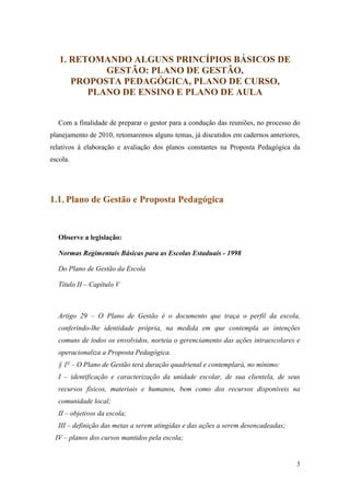 1. RETOMANDO ALGUNS PRINCÍPIOS BÁSICOS DE
            GESTÃO: PLANO DE GESTÃO,
      PROPOSTA PEDAGÓGICA, PLANO DE CURSO,
         PLANO DE ENSINO E PLANO DE AULA


   Com a finalidade de preparar o gestor para a condução das reuniões, no processo do
planejamento de 2010, retomaremos alguns temas, já discutidos em cadernos anteriores,
relativos à elaboração e avaliação dos planos constantes na Proposta Pedagógica da
escola.




1.1. Plano de Gestão e Proposta Pedagógica


   Observe a legislação:

   Normas Regimentais Básicas para as Escolas Estaduais - 1998

   Do Plano de Gestão da Escola

   Título II – Capítulo V



   Artigo 29 – O Plano de Gestão é o documento que traça o perfil da escola,
   conferindo-lhe identidade própria, na medida em que contempla as intenções
   comuns de todos os envolvidos, norteia o gerenciamento das ações intraescolares e
   operacionaliza a Proposta Pedagógica.
   § 1o – O Plano de Gestão terá duração quadrienal e contemplará, no mínimo:
   I – identificação e caracterização da unidade escolar, de sua clientela, de seus
   recursos físicos, materiais e humanos, bem como dos recursos disponíveis na
   comunidade local;
   II – objetivos da escola;
   III – definição das metas a serem atingidas e das ações a serem desencadeadas;
 IV – planos dos cursos mantidos pela escola;


                                                                                    3
 
