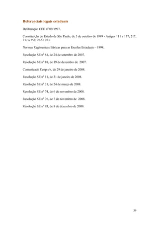 Referenciais legais estaduais

Deliberação CEE no 09/1997.

Constituição do Estado de São Paulo, de 5 de outubro de 1989 - Artigos 111 a 137; 217;
237 a 258; 282 e 283.

Normas Regimentais Básicas para as Escolas Estaduais – 1998.

Resolução SE no 61, de 24 de setembro de 2007.

Resolução SE no 88, de 19 de dezembro de 2007.

Comunicado Cenp s/n, de 29 de janeiro de 2008.

Resolução SE no 11, de 31 de janeiro de 2008.

Resolução SE no 31, de 24 de março de 2008.

Resolução SE no 74, de 6 de novembro de 2008.

Resolução SE no 76, de 7 de novembro de 2008.

Resolução SE no 93, de 8 de dezembro de 2009.




                                                                                   39
 