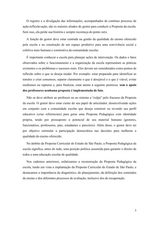 O registro e a divulgação das informações, acompanhados de contínuo processo de
ação-reflexão-ação, são os maiores aliados do gestor para conduzir a Proposta da escola.
Sem isso, ela perde sua história e sempre recomeça do ponto zero.

  A função do gestor deve estar centrada na gestão da qualidade do ensino oferecido
pela escola e na construção de um espaço produtivo para uma convivência social e
coletiva mais humana e construtiva da comunidade escolar.

  É importante conhecer a escola para planejar ações de intervenção. Os dados e fatos
observados sobre o funcionamento e a organização da escola representam as práticas
existentes e os problemas e sucessos reais. Eles devem ser considerados como pontos de
reflexão sobre o que se deseja mudar. Por exemplo: estar preparado para identificar as
tensões e criar consensos, separar claramente o que é desejável e o que é viável, evitar
modismos ou rupturas e, para finalizar, estar atento à seguinte premissa: sem o apoio
dos professores nenhuma proposta é implementada de fato.

  Não se deve atribuir ao professor ou ao sistema a “culpa” pelo fracasso da Proposta
da escola. O gestor deve estar ciente do seu papel de articulador, desenvolvendo ações
em conjunto com a comunidade escolar que deseja construir ou revendo seu perfil
educativo (criar referenciais) para gerar uma Proposta Pedagógica com identidade
própria, tendo por pressuposto o potencial de seu material humano (gestores,
funcionários, professores, pais, estudantes e parceiros). Além disso, o gestor deve ter
por objetivo estimular a participação democrática nas decisões para melhorar a
qualidade do ensino oferecido.

  No âmbito da Proposta Curricular do Estado de São Paulo, a Proposta Pedagógica da
escola significa, antes de tudo, uma posição política assumida para garantir o direito de
todos a uma educação escolar de qualidade.

  Nos cadernos anteriores, enfatizamos a reconstrução da Proposta Pedagógica da
escola, tendo em vista a implantação da Proposta Curricular do Estado de São Paulo, e
destacamos a importância do diagnóstico, do planejamento, da definição dos conteúdos
de ensino e dos diferentes processos de avaliação, inclusive dos de recuperação.




                                                                                       5
 