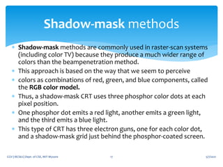  Shadow-mask methods are commonly used in raster-scan systems
(including color TV) because they produce a much wider range of
colors than the beampenetration method.
 This approach is based on the way that we seem to perceive
 colors as combinations of red, green, and blue components, called
the RGB color model.
 Thus, a shadow-mask CRT uses three phosphor color dots at each
pixel position.
 One phosphor dot emits a red light, another emits a green light,
and the third emits a blue light.
 This type of CRT has three electron guns, one for each color dot,
and a shadow-mask grid just behind the phosphor-coated screen.
5/7/2021
CGV (18CS62) Dept. of CSE, MIT Mysore 17
Shadow-mask methods
 