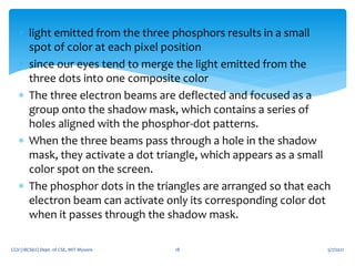  light emitted from the three phosphors results in a small
spot of color at each pixel position
 since our eyes tend to merge the light emitted from the
three dots into one composite color
 The three electron beams are deflected and focused as a
group onto the shadow mask, which contains a series of
holes aligned with the phosphor-dot patterns.
 When the three beams pass through a hole in the shadow
mask, they activate a dot triangle, which appears as a small
color spot on the screen.
 The phosphor dots in the triangles are arranged so that each
electron beam can activate only its corresponding color dot
when it passes through the shadow mask.
5/7/2021
CGV (18CS62) Dept. of CSE, MIT Mysore 18
 