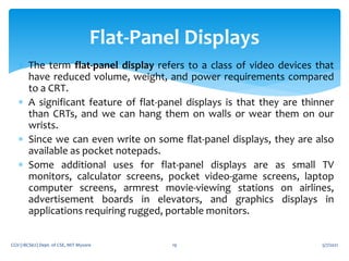  The term flat-panel display refers to a class of video devices that
have reduced volume, weight, and power requirements compared
to a CRT.
 A significant feature of flat-panel displays is that they are thinner
than CRTs, and we can hang them on walls or wear them on our
wrists.
 Since we can even write on some flat-panel displays, they are also
available as pocket notepads.
 Some additional uses for flat-panel displays are as small TV
monitors, calculator screens, pocket video-game screens, laptop
computer screens, armrest movie-viewing stations on airlines,
advertisement boards in elevators, and graphics displays in
applications requiring rugged, portable monitors.
5/7/2021
CGV (18CS62) Dept. of CSE, MIT Mysore 19
Flat-Panel Displays
 