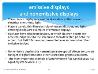  The emissive displays (or emitters) are devices that convert
electrical energy into light.
 Plasma panels, thin-film electroluminescent displays, and light-
emitting diodes are examples of emissive displays.
 Flat CRTs have also been devised, in which electron beams are
accelerated parallel to the screen and then deflected 90 onto the
screen. But flatCRTs have not proved to be as successful as other
emissive devices.
 Nonemissive displays (or nonemitters) use optical effects to convert
sunlight or light from some other source into graphics patterns.
 The most important example of a nonemissive flat-panel display is a
liquid-crystal device (LCD).
5/7/2021
CGV (18CS62) Dept. of CSE, MIT Mysore 20
emissive displays
and nonemissive displays
 