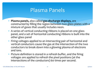  Plasma panels, also called gas-discharge displays, are
constructed by filling the region between two glass plates with a
mixture of gases that usually includes neon.
 A series of vertical conducting ribbons is placed on one glass
panel, and a set of horizontal conducting ribbons is built into the
other glass panel
 Firing voltages applied to an intersecting pair of horizontal and
vertical conductors cause the gas at the intersection of the two
conductors to break down into a glowing plasma of electrons
and ions.
 Picture definition is stored in a refresh buffer, and the firing
voltages are applied to refresh the pixel positions (at the
intersections of the conductors) 60 times per second.
5/7/2021
CGV (18CS62) Dept. of CSE, MIT Mysore 21
Plasma Panels
 