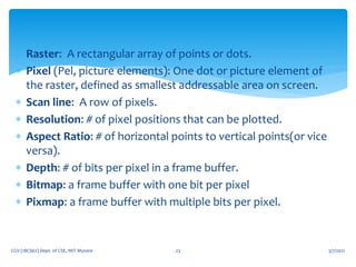 5/7/2021
CGV (18CS62) Dept. of CSE, MIT Mysore 23
 Raster: A rectangular array of points or dots.
 Pixel (Pel, picture elements): One dot or picture element of
the raster, defined as smallest addressable area on screen.
 Scan line: A row of pixels.
 Resolution: # of pixel positions that can be plotted.
 Aspect Ratio: # of horizontal points to vertical points(or vice
versa).
 Depth: # of bits per pixel in a frame buffer.
 Bitmap: a frame buffer with one bit per pixel
 Pixmap: a frame buffer with multiple bits per pixel.
 