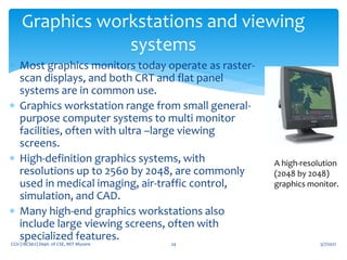 5/7/2021
CGV (18CS62) Dept. of CSE, MIT Mysore 24
Graphics workstations and viewing
systems
 Most graphics monitors today operate as raster-
scan displays, and both CRT and flat panel
systems are in common use.
 Graphics workstation range from small general-
purpose computer systems to multi monitor
facilities, often with ultra –large viewing
screens.
 High-definition graphics systems, with
resolutions up to 2560 by 2048, are commonly
used in medical imaging, air-traffic control,
simulation, and CAD.
 Many high-end graphics workstations also
include large viewing screens, often with
specialized features.
A high-resolution
(2048 by 2048)
graphics monitor.
 