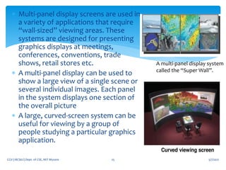 5/7/2021
CGV (18CS62) Dept. of CSE, MIT Mysore 25
 Multi-panel display screens are used in
a variety of applications that require
“wall-sized” viewing areas. These
systems are designed for presenting
graphics displays at meetings,
conferences, conventions, trade
shows, retail stores etc.
 A multi-panel display can be used to
show a large view of a single scene or
several individual images. Each panel
in the system displays one section of
the overall picture
 A large, curved-screen system can be
useful for viewing by a group of
people studying a particular graphics
application.
A multi-panel display system
called the “Super Wall”.
 