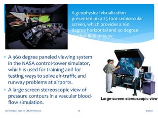 5/7/2021
CGV (18CS62) Dept. of CSE, MIT Mysore 26
A geophysical visualization
presented on a 25 foot semicircular
screen, which provides a 160
degree horizontal and 40 degree
vertical field of view.
 A 360 degree paneled viewing system
in the NASA control-tower simulator,
which is used for training and for
testing ways to solve air-traffic and
runway problems at airports.
 A large screen stereoscopic view of
pressure contours in a vascular blood-
flow simulation.
 