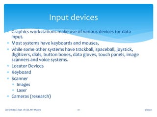 5/7/2021
CGV (18CS62) Dept. of CSE, MIT Mysore 27
Input devices
 Graphics workstations make use of various devices for data
input.
 Most systems have keyboards and mouses,
 while some other systems have trackball, spaceball, joystick,
digitizers, dials, button boxes, data gloves, touch panels, image
scanners and voice systems.
 Locator Devices
 Keyboard
 Scanner
 Images
 Laser
 Cameras (research)
 