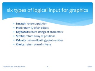  Locator: return a position
 Pick: return ID of an object
 Keyboard: return strings of characters
 Stroke: return array of positions
 Valuator: return floating point number
 Choice: return one of n items
5/7/2021
CGV (18CS62) Dept. of CSE, MIT Mysore 28
six types of logical input for graphics
 