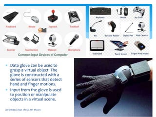  Data glove can be used to
grasp a virtual object. The
glove is constructed with a
series of sensors that detect
hand and finger motions.
 Input from the glove is used
to position or manipulate
objects in a virtual scene.
5/7/2021
CGV (18CS62) Dept. of CSE, MIT Mysore 29
 