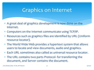  A great deal of graphics development is now done on the
Internet.
 Computers on the Internet communicate using TCP/IP.
 Resources such as graphics files are identified by URL (Uniform
resource locator).
 The World Wide Web provides a hypertext system that allows
users to locate and view documents, audio and graphics.
 Each URL sometimes also called as universal resource locator.
 The URL contains two parts Protocol- for transferring the
document, and Server contains the document.
5/7/2021
CGV (18CS62) Dept. of CSE, MIT Mysore 31
Graphics on Internet
 