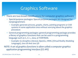  There are two broad classifications for computer-graphics software
 Special-purpose packages: Special-purpose packages are designed for
nonprogrammers
 Example: generate pictures, graphs, charts, painting programs or CAD
systems in some application area without worrying about the graphics
procedure
 General programming packages: general programming package provides
a library of graphics functions that can be used in a programming
language such as C, C++, Java, or FORTRAN.
 Example: GL (Graphics Library), OpenGL, VRML (Virtual-Reality Modeling
Language), Java 2D And Java 3D
NOTE: A set of graphics functions is often called a computer-graphics
application programming interface (CG API)
5/7/2021
CGV (18CS62) Dept. of CSE, MIT Mysore 32
Graphics Software
 