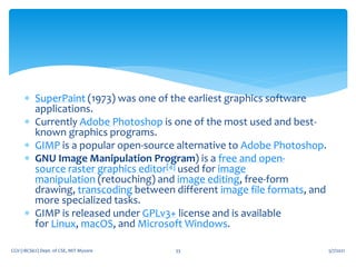  SuperPaint (1973) was one of the earliest graphics software
applications.
 Currently Adobe Photoshop is one of the most used and best-
known graphics programs.
 GIMP is a popular open-source alternative to Adobe Photoshop.
 GNU Image Manipulation Program) is a free and open-
source raster graphics editor[4] used for image
manipulation (retouching) and image editing, free-form
drawing, transcoding between different image file formats, and
more specialized tasks.
 GIMP is released under GPLv3+ license and is available
for Linux, macOS, and Microsoft Windows.
5/7/2021
CGV (18CS62) Dept. of CSE, MIT Mysore 33
 