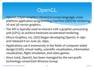  OpenGL (Open Graphics Library) is a cross-language, cross-
platform application programming interface (API) for rendering
2D and 3D vector graphics.
 The API is typically used to interact with a graphics processing
unit (GPU), to achieve hardware-accelerated rendering.
 Silicon Graphics, Inc. (SGI) began developing OpenGL in 1991
and released it on June 30, 1992;
 Applications use it extensively in the fields of computer-aided
design (CAD), virtual reality, scientific visualization, information
visualization, flight simulation, and video games.
 Since 2006, OpenGL has been managed by the non-profit
technology consortium Khronos Group.
5/7/2021
CGV (18CS62) Dept. of CSE, MIT Mysore 38
OpenGL
 