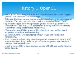  In the 1980s, developing software that could function with a wide range of
graphics hardware was a real challenge.
 Software developers wrote custom interfaces and drivers for each piece of
hardware. This was expensive and resulted in multiplication of effort.
 By the early 1990s, Silicon Graphics (SGI) was a leader in 3D graphics for
workstations. Their IRIS GL API became the industry standard, used more
widely than the open standards-based PHIGS.
 This was because IRIS GL was considered easier to use, and because it
supported immediate mode rendering.
 By contrast, PHIGS was considered difficult to use and outdated in
functionality.
 SGI's competitors (including Sun Microsystems, Hewlett-Packard and IBM)
were also able to bring to market 3D hardware supported by extensions
made to the PHIGS standard,
 which pressured SGI to open source a version of IrisGL as a public standard
called OpenGL.
5/7/2021
CGV (18CS62) Dept. of CSE, MIT Mysore 39
History… OpenGL
 
