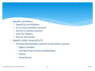  OpenGL core library
 OpenGL32 on Windows
 GL on most unix/linux systems
 GLX for X window systems
 WGL for Widows
 AGL for Macintosh
 OpenGL Utility Library (GLUT)
 Provides functionality common to all window systems
 Open a window
 Get input from mouse and keyboard
 Menus
 Event-driven
5/7/2021
CGV (18CS62) Dept. of CSE, MIT Mysore 44
 