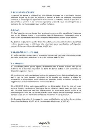 Page 5 sur 5


6. RESERVE DE PROPRIETE
Le vendeur se réserve la propriété des marchandises désignées sur ce document, jusqu’au
paiement intégral de leur prix en principal et intérêts. A défaut de paiement à l’échéance
convenue, le vendeur pourra reprendre les marchandises, la vente sera résolue de plein droit si
bon semble au vendeur et les acomptes déjà versés lui seront acquis en contrepartie de la
jouissance des marchandises dont aura bénéficié l’acheteur.


7. DÉLAIS
7.1. Sauf garantie expresse donnée dans la proposition commerciale, les délais de livraison ne
sont pas des délais de rigueur. La responsabilité d’AYUDO SAS ne pourra être engagée que si le
retard lui est imputable et que le client n’en a été que tardivement informé ou pas informé.

7.2. Le client ne pourra invoquer les délais d’exécution pour demander la résolution du contrat,
réclamer des dommages et intérêts ou faire valoir toute autre revendication, sauf stipulation
contraire écrite expressément acceptée par AYUDO SAS.


8. PROPRIÉTÉ INTELLECTUELLE
8.1 Sauf convention contraire dans la proposition commerciale, tout code informatique écrit en
vue d'être utilisé par le client restera la propriété exclusive d’AYUDO SAS.


9. GARANTIES
9.1. AYUDO SAS garantit que les logiciels, les éléments créés et fournis au client ainsi que les
matériels mis à disposition respectent les droits des tierces parties et sont conformes aux
dispositions légales en vigueur.

9.2. Le client est le seul responsable du contenu des publications dont il demande l’exécution par
AYUDO SAS. Le client s’engage, notamment et de manière non limitative, à obtenir les
autorisations et à acquitter les droits éventuels sur les textes, photos, illustrations, musiques et
en général sur toute œuvre et données personnelles utilisée.

9.3. AYUDO SAS décline toute responsabilité en cas d'interruption de service Internet ou de
perte de données causée par un fournisseur d'accès à Internet n'ayant aucun lien direct avec
elle. De même, lorsqu’une prestation d’hébergement des applications web et mobiles a été
demandée par le client, AYUDO SAS ne peut être tenue responsable des dommages directs ou
indirects causés par une interruption temporaire des services de ses fournisseurs.

9.4. En cas de réclamation de tierces parties concernant l'utilisation par le client des prestations
de services réalisées par AYUDO SAS, le client s’engage à indemniser AYUDO SAS.




AYUDO SAS
                                             er
CONDITIONS GENERALES DE VENTE | REVISION AU 1 février 2012
 