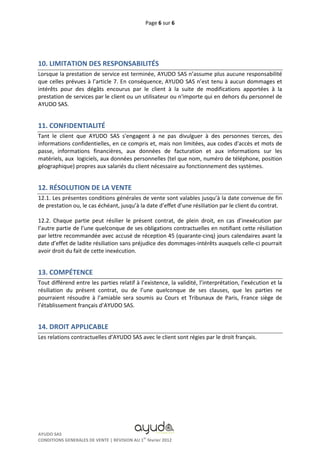 Page 6 sur 6




10. LIMITATION DES RESPONSABILITÉS
Lorsque la prestation de service est terminée, AYUDO SAS n’assume plus aucune responsabilité
que celles prévues à l’article 7. En conséquence, AYUDO SAS n’est tenu à aucun dommages et
intérêts pour des dégâts encourus par le client à la suite de modifications apportées à la
prestation de services par le client ou un utilisateur ou n'importe qui en dehors du personnel de
AYUDO SAS.


11. CONFIDENTIALITÉ
Tant le client que AYUDO SAS s'engagent à ne pas divulguer à des personnes tierces, des
informations confidentielles, en ce compris et, mais non limitées, aux codes d'accès et mots de
passe, informations financières, aux données de facturation et aux informations sur les
matériels, aux logiciels, aux données personnelles (tel que nom, numéro de téléphone, position
géographique) propres aux salariés du client nécessaire au fonctionnement des systèmes.


12. RÉSOLUTION DE LA VENTE
12.1. Les présentes conditions générales de vente sont valables jusqu’à la date convenue de fin
de prestation ou, le cas échéant, jusqu’à la date d’effet d’une résiliation par le client du contrat.

12.2. Chaque partie peut résilier le présent contrat, de plein droit, en cas d’inexécution par
l’autre partie de l’une quelconque de ses obligations contractuelles en notifiant cette résiliation
par lettre recommandée avec accusé de réception 45 (quarante-cinq) jours calendaires avant la
date d’effet de ladite résiliation sans préjudice des dommages-intérêts auxquels celle-ci pourrait
avoir droit du fait de cette inexécution.


13. COMPÉTENCE
Tout différend entre les parties relatif à l’existence, la validité, l’interprétation, l’exécution et la
résiliation du présent contrat, ou de l’une quelconque de ses clauses, que les parties ne
pourraient résoudre à l’amiable sera soumis au Cours et Tribunaux de Paris, France siège de
l’établissement français d’AYUDO SAS.


14. DROIT APPLICABLE
Les relations contractuelles d’AYUDO SAS avec le client sont régies par le droit français.




AYUDO SAS
                                             er
CONDITIONS GENERALES DE VENTE | REVISION AU 1 février 2012
 