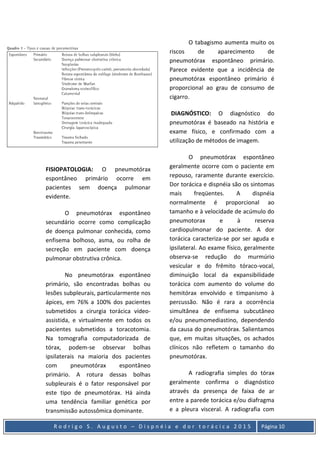R o d r i g o S . A u g u s t o – D i s p n é i a e d o r t o r á c i c a 2 0 1 5 Página 10
FISIOPATOLOGIA: O pneumotórax
espontâneo primário ocorre em
pacientes sem doença pulmonar
evidente.
O pneumotórax espontâneo
secundário ocorre como complicação
de doença pulmonar conhecida, como
enfisema bolhoso, asma, ou rolha de
secreção em paciente com doença
pulmonar obstrutiva crônica.
No pneumotórax espontâneo
primário, são encontradas bolhas ou
lesões subpleurais, particularmente nos
ápices, em 76% a 100% dos pacientes
submetidos a cirurgia torácica vídeo-
assistida, e virtualmente em todos os
pacientes submetidos a toracotomia.
Na tomografia computadorizada de
tórax, podem-se observar bolhas
ipsilaterais na maioria dos pacientes
com pneumotórax espontâneo
primário. A rotura dessas bolhas
subpleurais é o fator responsável por
este tipo de pneumotórax. Há ainda
uma tendência familiar genética por
transmissão autossômica dominante.
O tabagismo aumenta muito os
riscos de aparecimento de
pneumotórax espontâneo primário.
Parece evidente que a incidência de
pneumotórax espontâneo primário é
proporcional ao grau de consumo de
cigarro.
DIAGNÓSTICO: O diagnóstico do
pneumotórax é baseado na história e
exame físico, e confirmado com a
utilização de métodos de imagem.
O pneumotórax espontâneo
geralmente ocorre com o paciente em
repouso, raramente durante exercício.
Dor torácica e dispnéia são os sintomas
mais freqüentes. A dispnéia
normalmente é proporcional ao
tamanho e à velocidade de acúmulo do
pneumotorax e à reserva
cardiopulmonar do paciente. A dor
torácica caracteriza-se por ser aguda e
ipsilateral. Ao exame físico, geralmente
observa-se redução do murmúrio
vesicular e do frêmito tóraco-vocal,
diminuição local da expansibilidade
torácica com aumento do volume do
hemitórax envolvido e timpanismo à
percussão. Não é rara a ocorrência
simultânea de enfisema subcutâneo
e/ou pneumomediastino, dependendo
da causa do pneumotórax. Salientamos
que, em muitas situações, os achados
clínicos não refletem o tamanho do
pneumotórax.
A radiografia simples do tórax
geralmente confirma o diagnóstico
através da presença de faixa de ar
entre a parede torácica e/ou diafragma
e a pleura visceral. A radiografia com
 