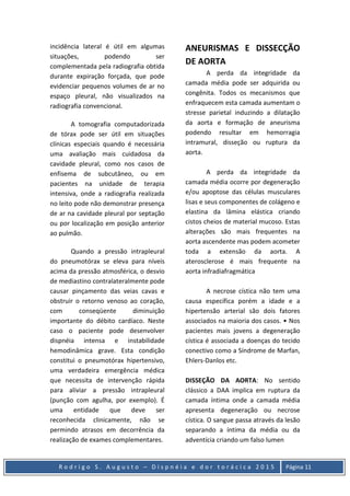 R o d r i g o S . A u g u s t o – D i s p n é i a e d o r t o r á c i c a 2 0 1 5 Página 11
incidência lateral é útil em algumas
situações, podendo ser
complementada pela radiografia obtida
durante expiração forçada, que pode
evidenciar pequenos volumes de ar no
espaço pleural, não visualizados na
radiografia convencional.
A tomografia computadorizada
de tórax pode ser útil em situações
clínicas especiais quando é necessária
uma avaliação mais cuidadosa da
cavidade pleural, como nos casos de
enfisema de subcutâneo, ou em
pacientes na unidade de terapia
intensiva, onde a radiografia realizada
no leito pode não demonstrar presença
de ar na cavidade pleural por septação
ou por localização em posição anterior
ao pulmão.
Quando a pressão intrapleural
do pneumotórax se eleva para níveis
acima da pressão atmosférica, o desvio
de mediastino contralateralmente pode
causar pinçamento das veias cavas e
obstruir o retorno venoso ao coração,
com conseqüente diminuição
importante do débito cardíaco. Neste
caso o paciente pode desenvolver
dispnéia intensa e instabilidade
hemodinâmica grave. Esta condição
constitui o pneumotórax hipertensivo,
uma verdadeira emergência médica
que necessita de intervenção rápida
para aliviar a pressão intrapleural
(punção com agulha, por exemplo). É
uma entidade que deve ser
reconhecida clinicamente, não se
permindo atrasos em decorrência da
realização de exames complementares.
ANEURISMAS E DISSECÇÃO
DE AORTA
A perda da integridade da
camada média pode ser adquirida ou
congênita. Todos os mecanismos que
enfraquecem esta camada aumentam o
stresse parietal induzindo a dilatação
da aorta e formação de aneurisma
podendo resultar em hemorragia
intramural, disseção ou ruptura da
aorta.
A perda da integridade da
camada média ocorre por degeneração
e/ou apoptose das células musculares
lisas e seus componentes de colágeno e
elastina da lâmina elástica criando
cistos cheios de material mucoso. Estas
alterações são mais frequentes na
aorta ascendente mas podem acometer
toda a extensão da aorta. A
aterosclerose é mais frequente na
aorta infradiafragmática
A necrose cística não tem uma
causa específica porém a idade e a
hipertensão arterial são dois fatores
associados na maioria dos casos. • Nos
pacientes mais jovens a degeneração
cística é associada a doenças do tecido
conectivo como a Síndrome de Marfan,
Ehlers-Danlos etc.
DISSEÇÃO DA AORTA: No sentido
clássico a DAA implica em ruptura da
camada íntima onde a camada média
apresenta degeneração ou necrose
cística. O sangue passa através da lesão
separando a íntima da média ou da
adventícia criando um falso lumen
 