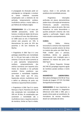 R o d r i g o S . A u g u s t o – D i s p n é i a e d o r t o r á c i c a 2 0 1 5 Página 12
A propagação da dissecção pode ser
anterógrada ou retrógrada e envolver
os ramos colaterais causando
complicações com a síndrome de má
perfusão, tamponamento cardíaco,
insuficiência aórtica e morte súbita ou
por falência de múltiplos órgãos
EPIDEMIOLOGIA: 2.6 a 3.5 casos por
100.000 pessoas/ano, sendo 2/3
homens. A média de idade é de 63 anos
e as mulheres 67 anos. Nos USA estima-
se 5.000 casos ao ano. A hipertensão
arterial está presente em 72%. A
Aterosclerose faz parte de 31% dos
pacientes e 5% tem Síndrome de
Marfan.
• Prognóstico A DAA Tipo A é uma
patologia catastrófica com mortalidade
de 1 a 2% por hora após o início dos
sintomas. O risco de morte aumenta se
o pcte apresenta tamponamento
cardíaco, comprometimento das
artérias coronárias com isquemia e/ou
infarto do miocárdio e má perfusão
cerebral. Outros preditores que
aumentam a mortalidade hospitalar
são idade maior que 70 anos,
hipotensão arterial, insuficiência renal
e deficit ou diferença de pulso nos
membros e isquemia/infarto cerebral.
• Prognóstico A DAA Tipo B é menos
fatal que a Tipo A. Pacientes com Tipo B
não complicada tem mortalidade de
10% em 30 dias. As complicações que
aumentam a mortalidade são a
insuficiência renal, a isquemia visceral e
de membros. Similar ao Tipo A a idade,
ruptura, shock e má perfusão são
preditores de mortalidade precoce.
Prognóstico Ulcerações
profundas em placas ateroscleróticas
podem levar a formação de hematomas
intramurais, pseudo aneurismas,
disseção ou ruptura da aorta. São mais
frequentes na aorta descendente e
quando produzem sintomas são mais
sugeitas a perfuração. Exigem ainda
maior estudo e acompanhamento.
CLINICA:
1.Dor Súbita, intensa,
lancinante.É o sintoma mais importante
Precordial ou parede anterior do tórax
na maioria dos pctes com DAA Tipo A.
Pode irradiar para o pescoço,
mandíbula, dentes ou garganta.
Interescapular com irradiação para o
abdomen na maioria dos pctes com
DAA Tipo B.
2. Menos frequente: Síncope
AVC IRA ICC paraplegia isquemia aguda
de membros parada cardíaca e morte
súbita
DIAGNÓSTICO LABORATORIAL:
Marcadores Biológicos ECG RX de Tórax
Estudos de Imagem: ETT ETE TCH RNM
Aortografia/Coronariografia
MARCADORES: O mais importante na
admissão do paciente é o diagnóstico
diferencial entre DAA e IAM, pois o
quadro clínico pode ser semelhante. Os
marcadores de necrose miocárdica
devem ser solicitados de rotina.
 
