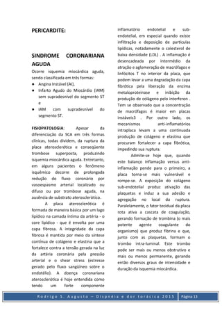 R o d r i g o S . A u g u s t o – D i s p n é i a e d o r t o r á c i c a 2 0 1 5 Página 13
PERICARDITE:
SINDROME CORONARIANA
AGUDA
Ocorre isquemia miocárdica aguda,
sendo classificada em três formas:
● Angina Instável (AI),
● Infarto Agudo do Miocárdio (IAM)
sem supradesnível do segmento ST
e
● IAM com supradesnível do
segmento ST.
FISIOPATOLOGIA: Apesar da
diferenciação da SCA em três formas
clínicas, todas dividem, da ruptura da
placa aterosclerótica e conseqüente
trombose superposta, produzindo
isquemia miocárdica aguda. Entretanto,
em alguns pacientes o fenômeno
isquêmico decorre de prolongada
redução do fluxo coronário por
vasoespasmo arterial localizado ou
difuso ou por trombose aguda, na
ausência de substrato aterosclerótico.
A placa aterosclerótica é
formada de maneira básica por um lago
lipídico na camada íntima da artéria - o
core lipídico - que é envolta por uma
capa fibrosa. A integridade da capa
fibrosa é mantida por meio da síntese
contínua de colágeno e elastina que a
fortalece contra a tensão gerada na luz
da artéria coronária pela pressão
arterial e o shear stress (estresse
gerado pelo fluxo sangüíneo sobre o
endotélio). A doença coronariana
aterosclerótica é hoje entendida como
tendo um forte componente
inflamatório endotelial e sub-
endotelial, em especial quando existe
infiltração e deposição de partículas
lipídicas, notadamente o colesterol de
baixa densidade (LDL) . A inflamação é
desencadeada por intermédio da
atração e aglomeração de macrófagos e
linfócitos T no interior da placa, que
podem levar a uma degradação da capa
fibrótica pela liberação da enzima
metaloproteinase e inibição da
produção de colágeno pelo interferon .
Tem se observado que a concentração
de macrófagos é maior em placas
instáveis3 . Por outro lado, os
mecanismos anti-inflamatórios
intraplaca levam a uma continuada
produção de colágeno e elastina que
procuram fortalecer a capa fibrótica,
impedindo sua ruptura.
Admite-se hoje que, quando
este balanço inflamação versus anti-
inflamação pende para o primeiro, a
placa torna-se mais vulnerável e
rompe-se. A exposição do colágeno
sub-endotelial produz ativação das
plaquetas e induz a sua adesão e
agregação no local da ruptura.
Paralelamente, o fator tecidual da placa
rota ativa a cascata de coagulação,
gerando formação de trombina (o mais
potente agente coagulante do
organismo) que produz fibrina e que,
junto com as plaquetas, formam o
trombo intra-luminal. Este trombo
pode ser mais ou menos obstrutivo e
mais ou menos permanente, gerando
então diversos graus de intensidade e
duração da isquemia miocárdica.
 