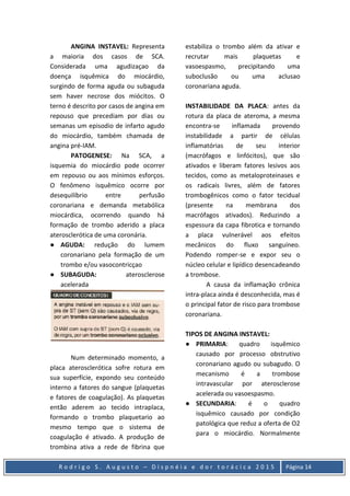 R o d r i g o S . A u g u s t o – D i s p n é i a e d o r t o r á c i c a 2 0 1 5 Página 14
ANGINA INSTAVEL: Representa
a maioria dos casos de SCA.
Considerada uma agudizaçao da
doença isquêmica do miocárdio,
surgindo de forma aguda ou subaguda
sem haver necrose dos miócitos. O
terno é descrito por casos de angina em
repouso que precediam por dias ou
semanas um episodio de infarto agudo
do miocárdio, também chamada de
angina pré-IAM.
PATOGENESE: Na SCA, a
isquemia do miocárdio pode ocorrer
em repouso ou aos mínimos esforços.
O fenômeno isquêmico ocorre por
desequilíbrio entre perfusão
coronariana e demanda metabólica
miocárdica, ocorrendo quando há
formação de trombo aderido a placa
aterosclerótica de uma coronária.
● AGUDA: redução do lumem
coronariano pela formação de um
trombo e/ou vasocontricçao
● SUBAGUDA: aterosclerose
acelerada
Num determinado momento, a
placa aterosclerótica sofre rotura em
sua superfície, expondo seu conteúdo
interno a fatores do sangue (plaquetas
e fatores de coagulação). As plaquetas
então aderem ao tecido intraplaca,
formando o trombo plaquetario ao
mesmo tempo que o sistema de
coagulação é ativado. A produção de
trombina ativa a rede de fibrina que
estabiliza o trombo além da ativar e
recrutar mais plaquetas e
vasoespasmo, precipitando uma
suboclusão ou uma aclusao
coronariana aguda.
INSTABILIDADE DA PLACA: antes da
rotura da placa de ateroma, a mesma
encontra-se inflamada provendo
instabilidade a partir de células
inflamatórias de seu interior
(macrófagos e linfócitos), que são
ativados e liberam fatores lesivos aos
tecidos, como as metaloproteinases e
os radicais livres, além de fatores
trombogênicos como o fator tecidual
(presente na membrana dos
macrófagos ativados). Reduzindo a
espessura da capa fibrotica e tornando
a placa vulnerável aos efeitos
mecânicos do fluxo sanguíneo.
Podendo romper-se e expor seu o
núcleo celular e lipídico desencadeando
a trombose.
A causa da inflamação crônica
intra-placa ainda é desconhecida, mas é
o principal fator de risco para trombose
coronariana.
TIPOS DE ANGINA INSTAVEL:
● PRIMARIA: quadro isquêmico
causado por processo obstrutivo
coronariano agudo ou subagudo. O
mecanismo é a trombose
intravascular por aterosclerose
acelerada ou vasoespasmo.
● SECUNDARIA: é o quadro
isquêmico causado por condição
patológica que reduz a oferta de O2
para o miocárdio. Normalmente
 