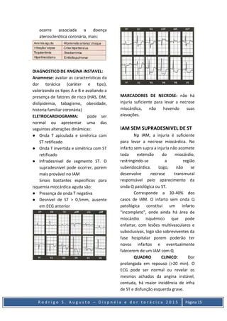 R o d r i g o S . A u g u s t o – D i s p n é i a e d o r t o r á c i c a 2 0 1 5 Página 15
ocorre associada a doença
aterosclerótica coronária, mais:
DIAGNOSTICO DE ANGINA INSTAVEL:
Anamnese: avaliar as características da
dor torácica (caráter e tipo),
valorizando os tipos A e B e avaliando a
presença de fatores de risco (HAS, DM,
dislipidemia, tabagismo, obesidade,
historia familiar coronária)
ELETROCARDIOGRAMA: pode ser
normal ou apresentar uma das
seguintes alterações dinâmicas:
● Onda T apiculada e simétrica com
ST retificado
● Onda T invertida e simétrica com ST
retificado
● Infradesnivel de segmento ST. O
supradesnivel pode ocorrer, porem
mais provável no IAM
Sinais bastantes específicos para
isquemia miocárdica aguda são:
● Presença de onda T negativa
● Desnivel de ST > 0,5mm, ausente
em ECG anterior
MARCADORES DE NECROSE: não há
injuria suficiente para levar a necrose
miocárdica, não havendo suas
elevações.
IAM SEM SUPRADESNIVEL DE ST
Np IAM, a injuria é suficiente
para levar a necrose miocárdica. No
infarto sem supra a injuria não acomete
toda extensão do miocárdio,
restringindo-se a região
subendocárdica. Logo, não se
desenvolve necrose transmural
responsável pelo aparecimento da
onda Q patológica ou ST.
Corresponde a 30-40% dos
casos de IAM. O infarto sem onda Q
patológica constitui um infarto
“incompleto”, onde ainda há área de
miocárdio isquêmico que pode
enfartar, com lesões multivasculares e
suboclusivas, logo são sobreviventes da
fase hospitalar porem poderão ter
novos infartos e eventualmente
falecerem de um IAM com Q
QUADRO CLINICO: Dor
prolongada em repouso (>20 min). O
ECG pode ser normal ou revelar os
mesmos achados da angina instável,
contuda, há maior incidência de infra
de ST e disfunção esquerda grave.
 