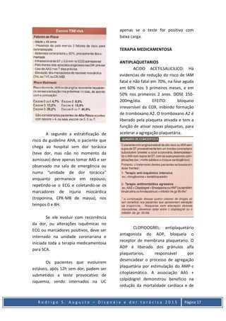 R o d r i g o S . A u g u s t o – D i s p n é i a e d o r t o r á c i c a 2 0 1 5 Página 17
A segundo a estratificação de
risco da guideline AHA, o paciente que
chega ao hospital sem dor torácica
(teve dor, mas não no momento da
asmissao) deve apenas tomar AAS e ser
observado ma sala de emergência ou
numa “unidade de dor torácica”
enquanto permanece em repouso,
repetindo-se o ECG e coletando-se os
marcadores de injuria miocárdica
(troponina, CPK-MB de massa), nos
tempos 0 e 8H.
Se ele evoluir com recorrência
da dor, ou alterações isquêmicas no
ECG ou marcadores positivos, deve ser
internado na unidade coronariana e
iniciada toda a terapia medicamentosa
para SCA.
Os pacientes que evoluírem
estáveis, após 12h sem dor, podem ser
submetidos a teste provocativo de
isquemia, sendo internados na UC
apenas se o teste for positivo com
baixa carga.
TERAPIA MEDICAMENTOSA
ANTIPLAQUETARIOS
ACIDO ACETILSALICILICO: Há
evidencias de redução do risco de IAM
fatal e não fatal em 70%, na fase aguda
em 60% nos 3 primeiros meses, e em
50% nos primeiros 2 anos. DOSE 150-
200mg/dia. EFEITO: bloqueio
irreversível da COX, inibindo formação
de tromboxano A2. O tromboxano A2 é
liberado pela plaqueta ativada e tem a
função de ativar novas plaquetas, para
acelerar a agregação plaquetária.
CLOPIDOGREL: antiplaquetário
antagonista do ADP, bloqueia o
receptor de membrana plaquetario. O
ADP é liberado dos grânulos alfa
plaquetarios, responsável por
desencadear o processo de agregação
plaquetária por estimulação do AMP-c
citoplasmático. A associação AAS +
colpidogrel demonstrou beneficio na
redução da mortalidade cardíaca e de
 