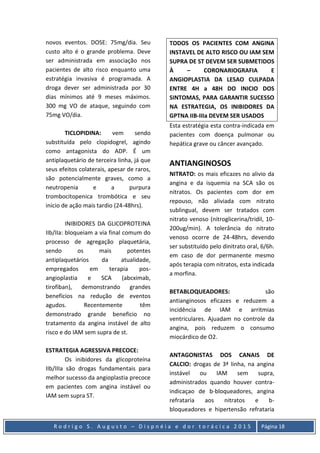 R o d r i g o S . A u g u s t o – D i s p n é i a e d o r t o r á c i c a 2 0 1 5 Página 18
novos eventos. DOSE: 75mg/dia. Seu
custo alto é o grande problema. Deve
ser administrada em associação nos
pacientes de alto risco enquanto uma
estratégia invasiva é programada. A
droga dever ser administrada por 30
dias mínimos até 9 meses máximos.
300 mg VO de ataque, seguindo com
75mg VO/dia.
TICLOPIDINA: vem sendo
substituída pelo clopidogrel, agindo
como antagonista do ADP. É um
antiplaquetário de terceira linha, já que
seus efeitos colaterais, apesar de raros,
são potencialmente graves, como a
neutropenia e a purpura
trombocitopenica trombótica e seu
inicio de ação mais tardio (24-48hrs).
INIBIDORES DA GLICOPROTEINA
IIb/IIa: bloqueiam a via final comum do
processo de agregação plaquetária,
sendo os mais potentes
antiplaquetários da atualidade,
empregados em terapia pos-
angioplastia e SCA (abcximab,
tirofiban), demonstrando grandes
benefícios na redução de eventos
agudos. Recentemente têm
demonstrado grande beneficio no
tratamento da angina instável de alto
risco e do IAM sem supra de st.
ESTRATEGIA AGRESSIVA PRECOCE:
Os inibidores da glicoproteína
IIb/IIIa são drogas fundamentais para
melhor sucesso da angioplastia precoce
em pacientes com angina instável ou
IAM sem supra ST.
TODOS OS PACIENTES COM ANGINA
INSTAVEL DE ALTO RISCO OU IAM SEM
SUPRA DE ST DEVEM SER SUBMETIDOS
À – CORONARIOGRAFIA E
ANGIOPLASTIA DA LESAO CULPADA
ENTRE 4H a 48H DO INICIO DOS
SINTOMAS, PARA GARANTIR SUCESSO
NA ESTRATEGIA, OS INIBIDORES DA
GPTNA IIB-IIIa DEVEM SER USADOS
Esta estratégia esta contra-indicada em
pacientes com doença pulmonar ou
hepática grave ou câncer avançado.
ANTIANGINOSOS
NITRATO: os mais eficazes no alivio da
angina e da isquemia na SCA são os
nitratos. Os pacientes com dor em
repouso, não aliviada com nitrato
sublingual, devem ser tratados com
nitrato venoso (nitroglicerina/tridil, 10-
200ug/min). A tolerância do nitrato
venoso ocorre de 24-48hrs, devendo
ser substituído pelo dinitrato oral, 6/6h.
em caso de dor permanente mesmo
após terapia com nitratos, esta indicada
a morfina.
BETABLOQUEADORES: são
antianginosos eficazes e reduzem a
incidência de IAM e arritmias
ventriculares. Ajuadam no controle da
angina, pois reduzem o consumo
miocárdico de O2.
ANTAGONISTAS DOS CANAIS DE
CALCIO: drogas de 3ª linha, na angina
instável ou IAM sem supra,
administrados quando houver contra-
indicaçao de b-bloqueadores, angina
refrataria aos nitratos e b-
bloqueadores e hipertensão refrataria
 