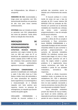 R o d r i g o S . A u g u s t o – D i s p n é i a e d o r t o r á c i c a 2 0 1 5 Página 19
aos b-bloqueadores. (ex; diltiazem e
verapamil).
INIBIDORES DA ECA: recomendados a
longo prazo aos pacientes com SCA,
demonstrando benefícios em pacientes
de alto risco para novos eventos
cardiovasculares.
ESTATINAS: deve ser iniciado em todos
os pacientes com SCA independente
dos níveis de colesterol. Tendo efeito
direto na redução dos níveis de LDL.
INDICAÇOES DE
CORONARIOGRAFIA E
REVASCULARIZAÇÃO
ESTRATEGIA INVASIVA PRECOCE:
pacientes com angina instável de alto
risco ou IAM sem supra de ST se
beneficiam de angioplastia precoce da
artéria culpada (entre 4-48H do inicio
dos sintomas). Estes pacientes devem
receber terapia antitrombótica
agressiva no pre e pos-angioplastia.
ESTRATEGIA CONSERVADORA: O
paciente é estabilizado com medicação
e, após 5 dias (alto risco) ou 2 dias
(baixo e médio risco), são submetidos a
um teste provocativo de isquemia
(teste ergométrico). A coronáriografia e
a revascularização só é indicada
naqueles com teste positivo para
isquemia, mesmo na presença de
antianginosos, ou naqueles que tiveram
recidiva do quadro agudo.
CIRCULAÇÃO CORONARIANA: a
nutrição do musculo cardíaco e a
perfusão das coronárias ocorre na
diástole com o fechamento das vavulas
ártica.
O musculo cardíaco é o único
tecido do corpo em que a taxa de
extração de O2 é quase máxima EM
REPOUSO (75% do conteúdo de O2).
Perante um aumento da na demanda
metabólica do miocárdio (ex: esforço),
não temos como aumentar
proporcionalmente a taxa de extração
de O2 que já é altíssima.
Assim, a única maneira de
aumentar a oferta de O2 ao coração é
aumentando o fluxo coronariano.
Assim RESERVA CORONARIANA é a
capacidade fisiológica do leito arteriolar
miocárdico dilatar-se para aumentar a
perfusão proporcionalmente ao
aumento da demanda metabólica
(MVO2). Em indivíduos normais essa
reserva pode chegar a 6, isto é, o fluxo
sanguíneo pode aumentar em até 6
vezes. Na angina estável o grande
problema é o esgotamento dessa
reserva coronariana, por lesão do
endotélio e perda de sua atividade
moduladora, tornando-se não
responsivo.
Quando as células musculares
trabalham muito, os produtos do seu
metabolismo (H+, CO2 e adenosina)
tem o mesmo efeito que a acetilcolina
teria no vaso saudável; recrutando a
reserva coronariana, mas tao efeito não
sera observado no endotélio “doente”.
Essas alterações endoteliais
provem dos fatores de risco já citados,
que levam ao estres oxidatixo, por
deposição de partículas aterogênicas na
parede do vaso e levando a oxidação,
 