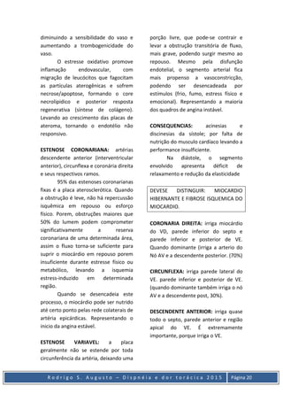 R o d r i g o S . A u g u s t o – D i s p n é i a e d o r t o r á c i c a 2 0 1 5 Página 20
diminuindo a sensibilidade do vaso e
aumentando a trombogenicidade do
vaso.
O estresse oxidativo promove
inflamação endovascular, com
migração de leucócitos que fagocitam
as partículas aterogênicas e sofrem
necrose/apoptose, formando o core
necrolipidico e posterior resposta
regenerativa (síntese de colágeno).
Levando ao crescimento das placas de
ateroma, tornando o endotélio não
responsivo.
ESTENOSE CORONARIANA: artérias
descendente anterior (interventricular
anterior), circunflexa e coronária direita
e seus respectivos ramos.
95% das estenoses coronarianas
fixas é a placa aterosclerótica. Quando
a obstrução é leve, não há repercussão
isquêmica em repouso ou esforço
físico. Porem, obstruções maiores que
50% do lumem podem comprometer
significativamente a reserva
coronariana de uma determinada área,
assim o fluxo torna-se suficiente para
suprir o miocárdio em repouso porem
insuficiente durante estresse físico ou
metabólico, levando a isquemia
estress-induzido em determinada
região.
Quando se desencadeia este
processo, o miocárdio pode ser nutrido
até certo ponto pelas rede colaterais de
artéria epicárdicas. Representando o
inicio da angina estável.
ESTENOSE VARIAVEL: a placa
geralmente não se estende por toda
circunferência da artéria, deixando uma
porção livre, que pode-se contrair e
levar a obstrução transitória de fluxo,
mais grave, podendo surgir mesmo ao
repouso. Mesmo pela disfunção
endotelial, o segmento arterial fica
mais propenso a vasoconstricção,
podendo ser desencadeada por
estímulos (frio, fumo, estress físico e
emocional). Representando a maioria
dos quadros de angina instável.
CONSEQUENCIAS: acinesias e
discinesias da sístole; por falta de
nutrição do musculo cardíaco levando a
performance insulficiente.
Na diástole, o segmento
envolvido apresenta déficit de
relaxamento e redução da elasticidade
DEVESE DISTINGUIR: MIOCARDIO
HIBERNANTE E FIBROSE ISQUEMICA DO
MIOCARDIO.
CORONARIA DIREITA: irriga miocárdio
do VD, parede inferior do septo e
parede inferior e posterior de VE.
Quando dominante (irriga a arterio do
Nó AV e a descendente posterior. (70%)
CIRCUNFLEXA: irriga parede lateral do
VE. parede inferior e posterior de VE.
(quando dominante também irriga o nó
AV e a descendente post, 30%).
DESCENDENTE ANTERIOR: irriga quase
todo o septo, parede anterior e região
apical do VE. É extremamente
importante, porque irriga o VE.
 