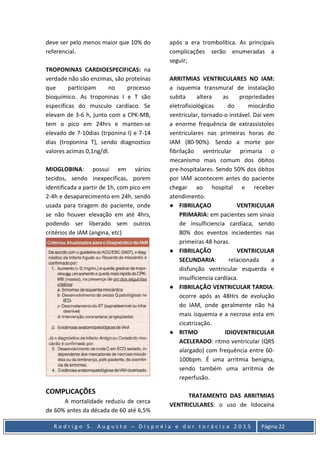 R o d r i g o S . A u g u s t o – D i s p n é i a e d o r t o r á c i c a 2 0 1 5 Página 22
deve ser pelo menos maior que 10% do
referencial.
TROPONINAS CARDIOESPECIFICAS: na
verdade não são enzimas, são proteínas
que participam no processo
bioquímico. As troponinas I e T são
especificas do musculo cardíaco. Se
elevam de 3-6 h, junto com a CPK-MB,
tem o pico em 24hrs e manten-se
elevado de 7-10dias (trponina I) e 7-14
dias (troponina T), sendo diagnostico
valores acimas 0,1ng/dl.
MIOGLOBINA: possui em vários
tecidos, sendo inexpecificas, porem
identificada a partir de 1h, com pico em
2-4h e desaparecimento em 24h. sendo
usada para tiragem do paciente, onde
se não houver elevação em até 4hrs,
podendo ser liberado sem outros
critérios de IAM (angina, etc)
COMPLICAÇÕES
A mortalidade reduziu de cerca
de 60% antes da década de 60 até 6,5%
após a era trombolítica. As principais
complicações serão enumeradas a
seguir;
ARRITMIAS VENTRICULARES NO IAM:
a isquemia transmural de instalação
subita altera as propriedades
eletrofisiológicas do miocárdio
ventricular, tornado-o instável. Dai vem
a enorme frequência de extrassistoles
ventriculares nas primeiras horas do
IAM (80-90%). Sendo a morte por
fibrilação ventricular primaria o
mecanismo mais comum dos óbitos
pre-hospitalares. Sendo 50% dos óbitos
por IAM acontecem antes do paciente
chegar ao hospital e receber
atendimento.
● FIBRILAÇAO VENTRICULAR
PRIMARIA: em pacientes sem sinais
de insulficiencia cardíaca, sendo
80% dos eventos inciedentes nas
primeiras 48 horas.
● FIBRILAÇÃO VENTRICULAR
SECUNDARIA: relacionada a
disfunção ventricular esquerda e
insulficiencia cardíaca.
● FIBRILAÇÃO VENTRICULAR TARDIA:
ocorre após as 48Hrs de evolução
do IAM, onde geralmente não há
mais isquemia e a necrose esta em
cicatrização.
● RITMO IDIOVENTRICULAR
ACELERADO: ritmo ventricular (QRS
alargado) com frequência entre 60-
100bpm. É uma arritmia benigna,
sendo também uma arritmia de
reperfusão.
TRATAMENTO DAS ARRITMIAS
VENTRICULARES: o uso de lidocaína
 