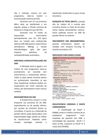 R o d r i g o S . A u g u s t o – D i s p n é i a e d o r t o r á c i c a 2 0 1 5 Página 23
não é indicado, mesmo em pior
prognostico, deve-se manter a
monitorização continua do ECG.
Pacientes com FV nas primeiras
48hrs deve ser desfibrilado e em
seguida, ataque e infusão continua de
lidocaína (1-4mg/,min) por 48-72hr
Pacientes com FV tardia; As
taquicardias ventriculares
(principalmente com FC> 170 bpm)
deve ser tratada com cardioversão
elétrica (100-200 joules) e antiarrítmico
(amiodarona 400mg) e estudo
eletrofisiológico após alta para
implante definitivo de
cardiodesfibrilador automático.
ARRITMIAS SUPRAVENTRICULARES NO
IAM:
A fibrilação atrial é aguda e um
critério de mau prognostico, deve-se
prontamente ser revertida com
antiarrítmicos e cardioversão elétrica.
Todos os tipos destas arritmias devem
ser prontamente revertidos, já que
altas frequências cardíacas podem ser
responsáveis por maior extensão do
infarto, por demandarem maior reserva
cardíaca.
BRADIARRITMIAS NO IAM
A bradiarritmia sinusal é a mais
frequente nas primeiras 6h do IAM,
especialmente no de parede inferior,
por oculsao da coronária direita ou
circunflexa. A injuria ou a distensão da
parede inferior pode desencadear uma
hiperatividade Vagal, devido ao reflexo
de bezold-Jarisch. Podendo sofrer
sincope vasovagal, levando a
hipotensão, bradicardia ou para sinusal
transitória.
BLOQUEIO AV TOTAL (BAVT): a porção
alta do nódulo AV é nutrida pela
coronária direita e o feixe de His pelos
ramos septais descendentes anterior.
Assim podendo ocorrer no IAM de
parede inferior ou anterior
TRATAMENTO DAS BRADARRITMIAS:
quando sintomáticas devem ser
tratadas com atropina 0,5-2mg IV,
visando normatizar a FC.
INDICAÇOES PARA MARCA-PASSO
INSULFICIENCIA CARDIACA E SHOCK
CARDIOGENICO
A classificação de KILLIP e
KIMBAL ainda é a melhor maneira de se
estabelecer prognostico intra-
hospitalar do paciente com IAM: a
mortalidade dos pacientes KILLIP I é
baixa (2-3%), enquanto os KILLIP IV é
muito alta (70-80%).
 