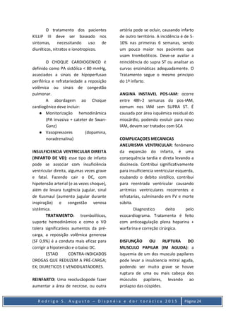 R o d r i g o S . A u g u s t o – D i s p n é i a e d o r t o r á c i c a 2 0 1 5 Página 24
O tratamento dos pacientes
KILLIP III deve ser baseado nos
sintomas, necessitando uso de
diuréticos, nitratos e ionotropicos.
O CHOQUE CARDIOGENICO é
definido como PA sistólica < 80 mmHg,
associados a sinais de hipoperfusao
periférica e refratariedade a reposição
volêmica ou sinais de congestão
pulmonar.
A abordagem ao Choque
cardiogênico deve incluir:
● Monitorização hemodinâmica
(PA invasiva + cateter de Swan-
Ganz)
● Vasopressores (dopamina,
noradrenalina)
INSULFICIENCIA VENTRICULAR DIREITA
(INFARTO DE VD): esse tipo de infarto
pode se associar com insuficiência
ventricular direita, algumas vezes grave
e fatal. Fazendo cair o DC, com
hipotensão arterial (e as vezes choque),
além de levara turgência jugular, sinal
de Kusmaul (aumento jugular durante
inspiração) e congestão venosa
sistêmica.
TRATAMENTO: trombolíticos,
suporte hemodinâmico e como o VD
tolera significativos aumentos da pré-
carga, a reposição volêmica generosa
(SF 0,9%) é a conduta mais eficaz para
corrigir a hipotensão e o baixo DC.
ESTAO CONTRA-INDICADOS
DROGAS QUE REDUZEM A PRÉ-CARGA;
EX; DIURETICOS E VENODILATADORES.
REINFARTO: Uma reoclusãopode fazer
aumentar a área de necrose, ou outra
artéria pode se ocluir, causando infarto
de outro território. A incidência é de 5-
10% nas primeiras 6 semanas, sendo
um pouco maior nos pacientes que
usam trombolíticos. Deve-se avaliar a
reincidência do supra ST ou analisar as
curvas enzimáticas adequadamente. O
Tratamento segue o mesmo principio
do 1º infarto.
ANGINA INSTAVEL POS-IAM: ocorre
entre 48h-2 semanas do pos-IAM,
comum nos IAM sem SUPRA ST. É
causada por área isquêmica residual do
miocárdio, podendo evoluir para novo
IAM, devem ser tratados com SCA
COMPLICAÇOES MECANICAS
ANEURISMA VENTRICULAR: fenômeno
da expansão do infarto, é uma
consequência tardia e direta levando a
discinesia. Contribui significativamente
para insulficiencia ventricular esquerda,
roubando o debito sistólico, contribui
para reentrada ventricular causando
arritmias ventriculares recorrentes e
refratarias, culminando em FV e morte
súbita.
Diagnostico deito pelo
ecocardiograma. Tratamento é feito
com anticoagulação plena heparina +
warfarina e correção cirúrgica.
DISFUNÇÃO OU RUPTURA DO
MUSCULO PAPILAR (IM AGUDA): a
isquemia de um dos musculo papilares
pode levar a insulciencia mitral aguda,
podendo ser muito grave se houve
ruptura de uma ou mais cabeça dos
músculos papilares, levando ao
prolapso das cúspides.
 