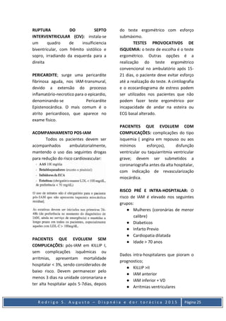 R o d r i g o S . A u g u s t o – D i s p n é i a e d o r t o r á c i c a 2 0 1 5 Página 25
RUPTURA DO SEPTO
INTERVENTRICULAR (CIV): instala-se
um quadro de insulficiencia
biventricular, com frêmito sistólico e
sopro, irradiando da esquerda para a
direita
PERICARDITE; surge uma pericardite
fibrinosa aguda, nos IAM-transmural,
devido a extensão do processo
inflamatório-necrotico para o epicardio,
denominando-se Pericardite
Epistenocárdica. O mais comum é o
atrito pericardioco, que aparece no
exame físico.
ACOMPANHAMENTO POS-IAM
Todos os pacientes devem ser
acompanhados ambulatorialmente,
mantendo o uso das seguintes drogas
para redução do risco cardiovascular:
PACIENTES QUE EVOLUEM SEM
COMPLICAÇÕES: pós-IAM em KILLIP I,
sem complicações isquêmicas ou
arritmias, apresentam mortalidade
hospitalar < 3%, sendo considerados de
baixo risco. Devem permanecer pelo
menos 3 dias na unidade coronariana e
ter alta hospitalar após 5-7dias, depois
do teste ergométrico com esforço
submáximo.
TESTES PROVOCATIVOS DE
ISQUEMIA: o teste de escolha é o teste
ergométrico. Outras opções é a
realização do teste ergométrico
convencional no ambulatório após 15-
21 dias, o paciente deve evitar esforço
até a realização do teste. A cintilografia
e o ecocardiograma de estress podem
ser utilizados nos pacientes que não
podem fazer teste ergométrico por
incapacidade de andar na esteira ou
ECG basal alterado.
PACIENTES QUE EVOLUEM COM
COMPLICAÇÕES: complicações do tipo
isquemia ( angina em repouso ou aos
mínimos esforços), disfunção
ventricular ou taquiarritmia ventricular
grave; devem ser submetidos a
coronariografia antes da alta hospitalar,
com indicação de revascularização
miocárdica.
RISCO PRÉ E INTRA-HOSPITALAR: O
risco de IAM é elevado nos seguintes
grupos:
● Mulheres (coronárias de menor
calibre)
● Diabeticos
● Infarto Previo
● Cardiopatia dilatada
● Idade > 70 anos
Dados intra-hospitalares que pioram o
prognostico;
● KILLIP >II
● IAM anterior
● IAM inferior + VD
● Arritmias ventriculares
 