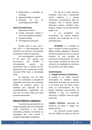 R o d r i g o S . A u g u s t o – D i s p n é i a e d o r t o r á c i c a 2 0 1 5 Página 26
● Bradarritimias e distúrbios de
condução
● Angina pós-IAM ou reinfarto
● Disfunçao de VE no
ecocardiograma (FE<40%)
RISCO PÓS-HOSPITALAR
Depende de 3 fatores:
● Função ventricular sistólica e
sinais de insuficiência cardíaca
● Isquemia residual
● Arritmogênese ventricular
Quanto maior o risco, mais o
AAS, IECA e o beta-bloqueador irão
contribuir para diminuir a mortalidade
do paciente a médio e longo prazo.
No ecocardiograma, considera-
se de maior risco aqueles que
permanecem com FE<40% e
principalmente aqueles que
apresentam sinais e sintomas de ICC.
Quanto pior a FE e quanto pior a classe
funcional NYHA maior a mortalidade
anual.
Os pacientes com FE <35%
devem ser submetidos a avaliação de
taquicardia ventricular não sustentada
(TVNS), se presente, devem ser
avaliados para colocação de um
cardiodesfibrilador implantável, por
alto risco de morte súbita que estes
pacientes apresentam.
INSULFICIÊNCIA CARDIACA
O paciente que apresenta IC em
estagio avançado possui uma sobrevida
media comparável a um câncer
metastático, podendo, no entanto, ser
prolongada por uma correta e
inteligente abordagem terapêutica.
Por trás da IC estão inúmeras
entidades, entre elas a hipertensão
arterial sistêmica e a doença
coronariana aterosclerótica. Além de
etiologias como o etilismo pesado,
disfunçoes valvares, infecções virais,
diabetes, chagas, uso de determinadas
drogas e etc.
A sua prevalência vem
aumentando nas ultimas décadas,
atingindo uma proporção de 2% da
população geral.
DEFINIÇÃO: é a condição na
qual o coração é incapaz de garantir o
debito cardíaco adequado à demanda
tecidual ou quando só o faz as custa do
aumento de suas pressões de
enchimento (intracavitário). De forma
mais simples, caracteriza-se como uma
síndrome de inabilidade do ventrículo
de se encher ou de ejetar sangue.
FISIOPATOLOGIA
1- FUNÇÃO SISTOLICA E DIASTOLICA:
O coração é um órgão muscular
encarregado de bombear sangue,
dependente da função dos ventrículos
e em menor grau dos átrios. Assim,
como no funcionamento de uma
bomba hidráulica, denominamos de
DIASTOLE a fase de enchimento
ventricular, e SISTOLE a fase de ejeção
ventricular.
FUNÇÃO SISTOLICA: capacidade do
ventrículo de ejetar o sangue nas
grandes artérias
Um ventrículo normal contem
cerca de 100ML de sangue no final da
 