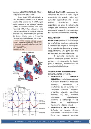 R o d r i g o S . A u g u s t o – D i s p n é i a e d o r t o r á c i c a 2 0 1 5 Página 27
diástole (VOLUME DIASTOLICO FINAL –
VDF); faixa normal 80-150ML.
Deste total, 60ML são ejetados a
cada batimento cardiaco – é o debito
sistolico (DS); faixa normal 40-100ML. Após
ejetar o sangue, o que sobra na cavidade
(40ML) é o volume sistolico final (VSF);
normal 30-60ML. O fluxo total gerado pelo
coraçao na unidade de tempo é o Debito
cardiaco (DC), determinado pelo produto
do debito sistolico vezes a frequencia
cardiaca (FC), o normal é de 4,5-6,5L/Min.
FUNÇÃO DIASTOLICA: capacidade do
ventrículo de encher-se com sangue
proveniente das grandes veias, sem
aumentar significativamente a sua
pressão intracavitária. Sendo
dependente do grau de relaxamento
atingido pelo ventrículo, de maneira a
acomodar o sangue do retorno venoso.
Essa pressão varia na faixa 8-12mmHg.
INSULFICIENCIA CARDIACA
CONGESTIVA: provem da fisiopatologia
da insuficiência cardíaca, ocasionando
o fenômeno da congestão venocapilar.
Se o coração não bombeia o sangue
adequadamente, uma parte dele fica
estagnada no leito venoso e capilar.
O aumento resultante da
pressão venocapilar provoca distensão
venosa e extravasamento de liquido
para o interstício, determinando um
acumulo de fluido (edema).
TIPOS DE INSUFICIENCIA CARDIACA:
QUANTO AO LADO AFETADO...
1. INSUFICIENCIA CARDIACA
ESQUERDA: a maioria dos casos de
IC. Decorre de disfunção do coração
esquerdo, relacionado a
insuficiência do VE, cursando com
congestão pulmonar (dispneia,
ortopnéia, dispneia paroxística
noturna). EX; IAM, isquemia
miocárdica, miocardiopatia
idiopática e sobrecarga de VE
(como na miocardiopatia
hipertensiva e doença valvar).
2. INSUFICIENCIA CARDIACA DIREITA:
disfunção do coração direito,
relacionada a insuficiência de VD.
Cursa com congestão sistêmica
 