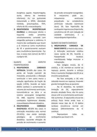 R o d r i g o S . A u g u s t o – D i s p n é i a e d o r t o r á c i c a 2 0 1 5 Página 28
(turgência jugular, hepatomegalia,
ascite, edema de membros
inferiores). Ex; cor pulmonale
(relacionado a DPOC, obesidade
mórbida, pneumapatias, TEP),
infarto do VE e miocardiopatia.
3. INSUFICIENCIA BIVENTRICULAR
(GLOBAL): a disfunaçao direita e
esquerda estão presentes
simultaneamente, cursando com
congestão pulmonar e sistêmica. A
maioria das cardiopatias que levam
a IC iniciam-se como insuficiência
do VE e posteriormente evoluem
para insuficiência biventricular. Por
isso, a causa mais comum da IVD é
a própria IVE.
QUANTO AO ASPECTO
FISIOPATOLOGICO:
1. INSUFICIENCIA CARDIACA
SISTOLICA: 50-60% dos casos. Há
perda de função contrátil do
miocárdio, provocando a dilatação
ventricular e tem como marco a
redução significativa da fração de
ejeção (<45%), levando ao baixo
debito cardíaco e aumentando os
volumes de enchimento ventricular,
transmitindo-se ao átrio e ao
sistema venocapilar (congestão).
EX; IAM, isquemia miocárdica,
cardiopatia hipertensiva dilatada,
miocardiopatia dilatada idiopática.
2. INSUFICIENCIA CARDIACA
DIASTOLICA: 40-50% dos casos. A
contração miocárdica esta normal
(FE>45%), mas existe restrição
patológica ao enchimento
diastólico, causando elevação da
pressão de enchimento e aumento
da pressão venocapilar (congestão).
O mecanismo pode ser;
relaxamento ventricular
prejudicado ou complacência
ventricular reduzida (ventrículo
duro). EX; fase hipertrofia da
cardiopatia hipertensiva (hipertrofia
concêntrica do VE com redução da
cavidade ventricular), e a
miocardiopatia hipertrófica.
QUANTO AO DEBITO CARDIACO:
1. INSUFICIENCIA CARDIACA DE
BAIXO DEBITO: a maioria dos casos.
A disfunção ventricular sistólica
causa queda do DC, levando a
hipoperfusão tecidual,
manifestando fadiga muscular e
indisposição.
Nos estágios iniciais, da IC
sistólica, o DC mantem-se normal ao
repouso; porem, durante o esforço
físico, o aumento fisiológico do DC já se
encontra prejudicado.
Na fase avançada, o DC esta
reduzido mesmo em repouso, trazendo
grande limitação física ao paciente
Na IC diastólica, há também
limitação do DC, especialmente
durante atividade física; não há como
elevar o DC se o enchimento ventricular
não aumentar. A taquicardia sinusal do
esforço físico limita ainda mais a
diástole nesse tipo de IC. O debito
cardíaco encontra-se normal em
repouso (diferentemente da IC
sistólica).
Representam todas as
cardiopatias que levam à IC.
 